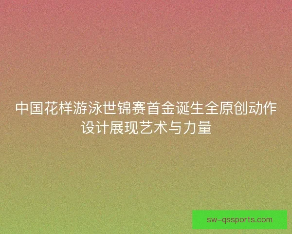 中国花样游泳世锦赛首金诞生全原创动作设计展现艺术与力量