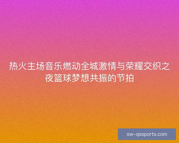 热火主场音乐燃动全城激情与荣耀交织之夜篮球梦想共振的节拍