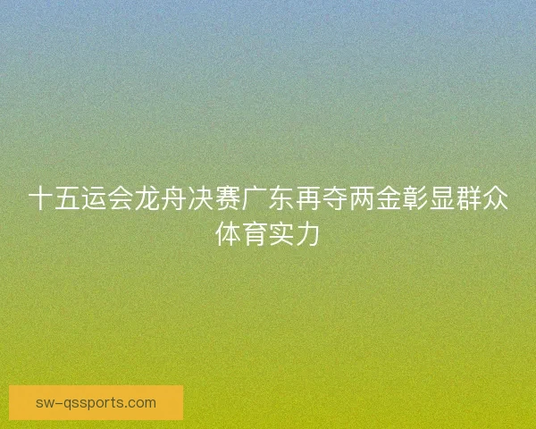 十五运会龙舟决赛广东再夺两金彰显群众体育实力